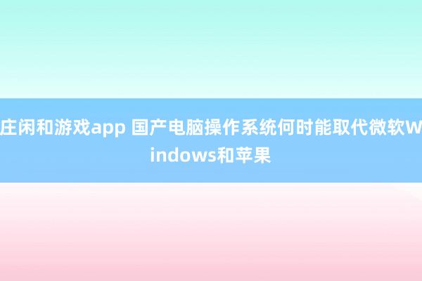 庄闲和游戏app 国产电脑操作系统何时能取代微软Windows和苹果
