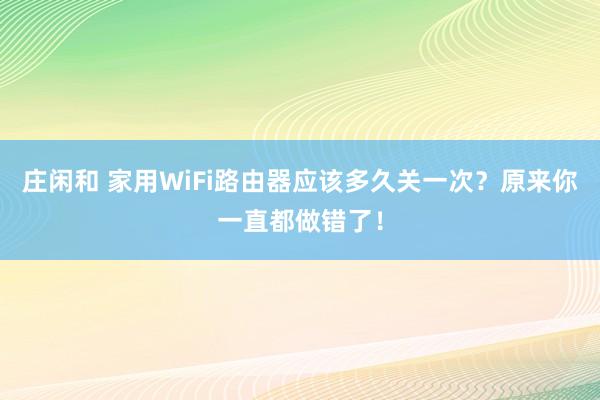 庄闲和 家用WiFi路由器应该多久关一次？原来你一直都做错了！