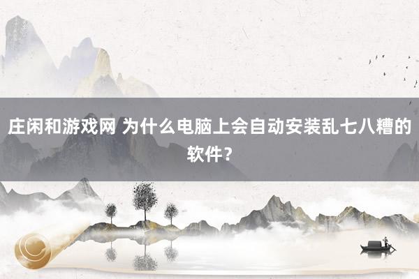 庄闲和游戏网 为什么电脑上会自动安装乱七八糟的软件？