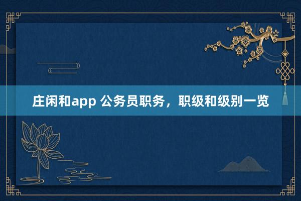 庄闲和app 公务员职务，职级和级别一览