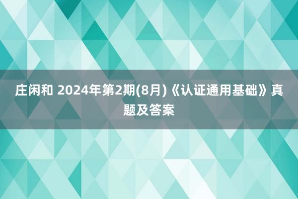 庄闲和 2024年第2期(8月)《认证通用基础》真题及答案