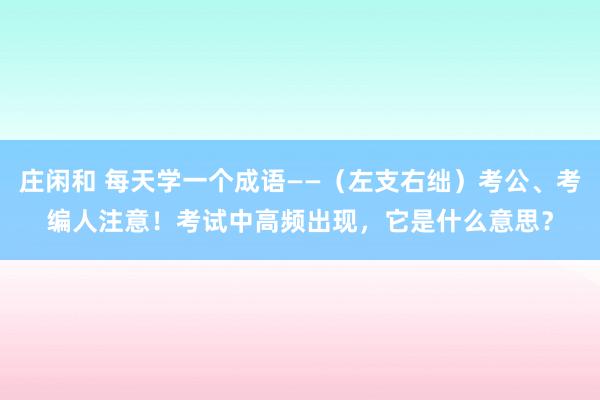 庄闲和 每天学一个成语——（左支右绌）考公、考编人注意！考试中高频出现，它是什么意思？