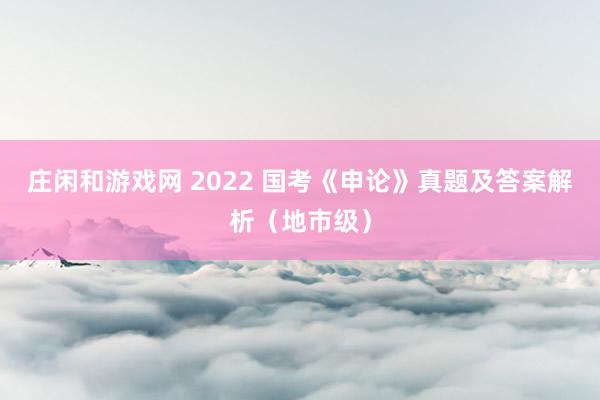 庄闲和游戏网 2022 国考《申论》真题及答案解析（地市级）