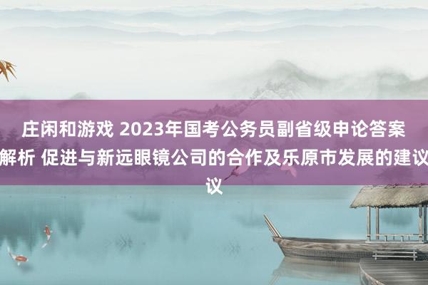 庄闲和游戏 2023年国考公务员副省级申论答案解析 促进与新远眼镜公司的合作及乐原市发展的建议