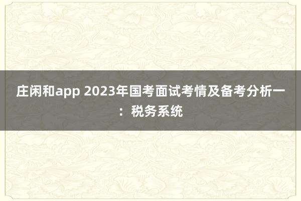 庄闲和app 2023年国考面试考情及备考分析一：税务系统