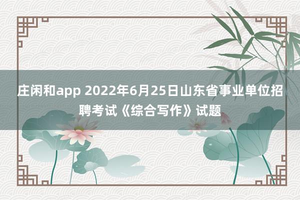 庄闲和app 2022年6月25日山东省事业单位招聘考试《综合写作》试题