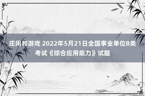 庄闲和游戏 2022年5月21日全国事业单位B类考试《综合应用能力》试题