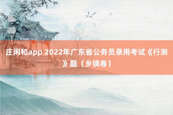 庄闲和app 2022年广东省公务员录用考试《行测》题（乡镇卷）