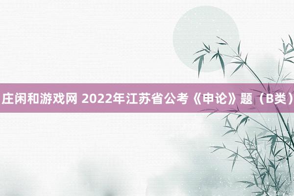 庄闲和游戏网 2022年江苏省公考《申论》题（B类）