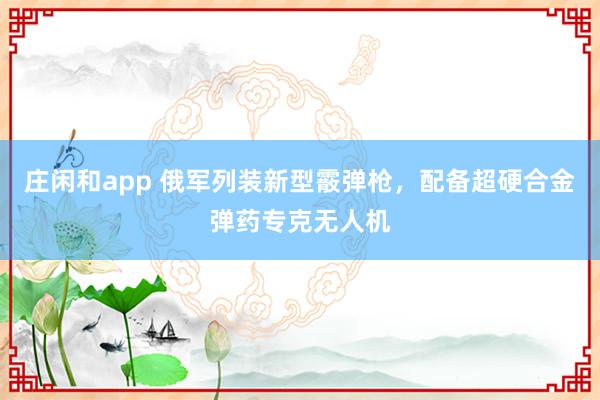 庄闲和app 俄军列装新型霰弹枪，配备超硬合金弹药专克无人机