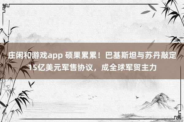 庄闲和游戏app 硕果累累！巴基斯坦与苏丹敲定15亿美元军售协议，成全球军贸主力