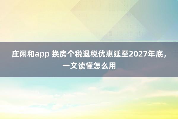 庄闲和app 换房个税退税优惠延至2027年底，一文读懂怎么用