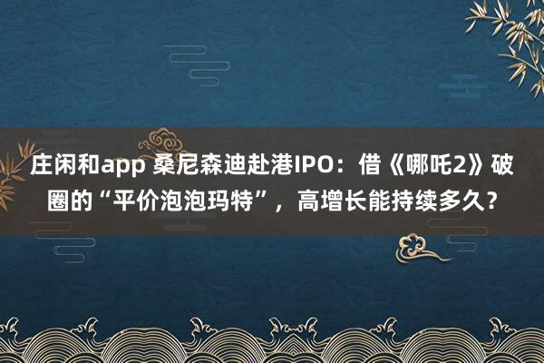 庄闲和app 桑尼森迪赴港IPO：借《哪吒2》破圈的“平价泡泡玛特”，高增长能持续多久？
