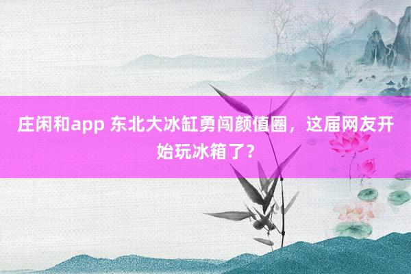 庄闲和app 东北大冰缸勇闯颜值圈，这届网友开始玩冰箱了？