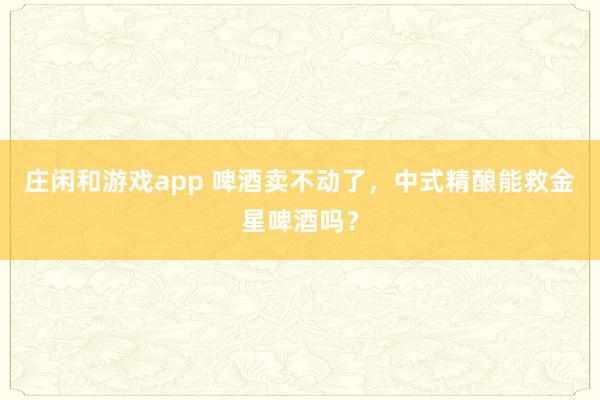 庄闲和游戏app 啤酒卖不动了，中式精酿能救金星啤酒吗？