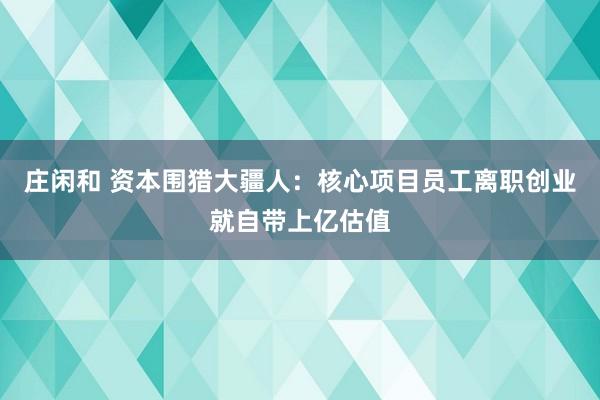 庄闲和 资本围猎大疆人：核心项目员工离职创业就自带上亿估值