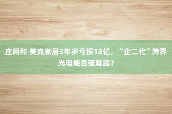 庄闲和 美克家居3年多亏损18亿，“企二代”跨界光电能否破难题？