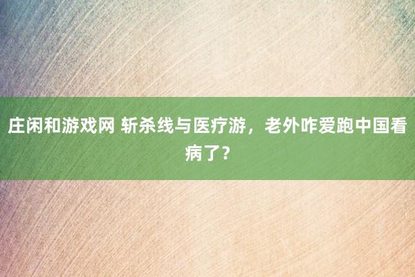 庄闲和游戏网 斩杀线与医疗游，老外咋爱跑中国看病了？