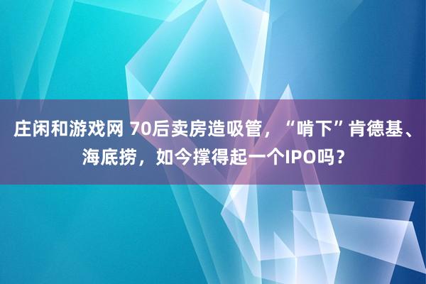 庄闲和游戏网 70后卖房造吸管，“啃下”肯德基、海底捞，如今撑得起一个IPO吗？