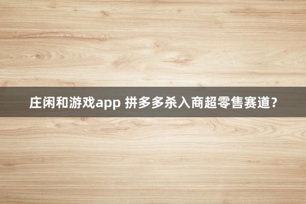 庄闲和游戏app 拼多多杀入商超零售赛道？