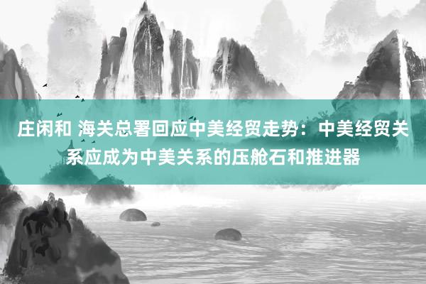 庄闲和 海关总署回应中美经贸走势：中美经贸关系应成为中美关系的压舱石和推进器