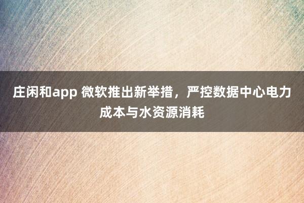 庄闲和app 微软推出新举措，严控数据中心电力成本与水资源消耗