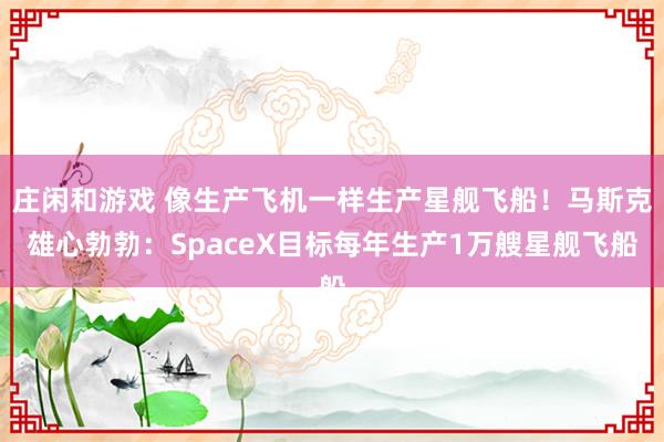 庄闲和游戏 像生产飞机一样生产星舰飞船！马斯克雄心勃勃：SpaceX目标每年生产1万艘星舰飞船