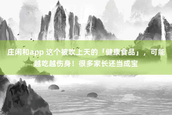 庄闲和app 这个被吹上天的「健康食品」，可能越吃越伤身！很多家长还当成宝