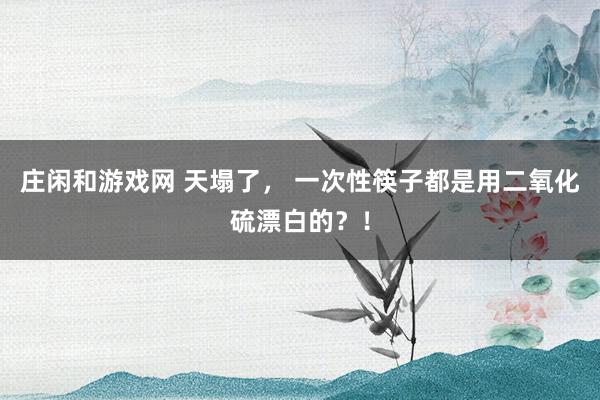 庄闲和游戏网 天塌了， 一次性筷子都是用二氧化硫漂白的？！