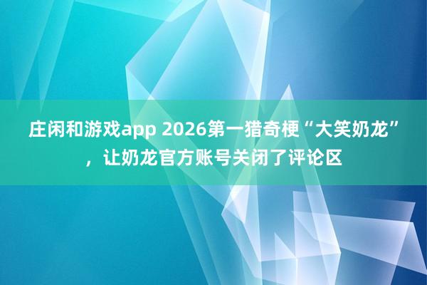 庄闲和游戏app 2026第一猎奇梗“大笑奶龙”，让奶龙官方账号关闭了评论区