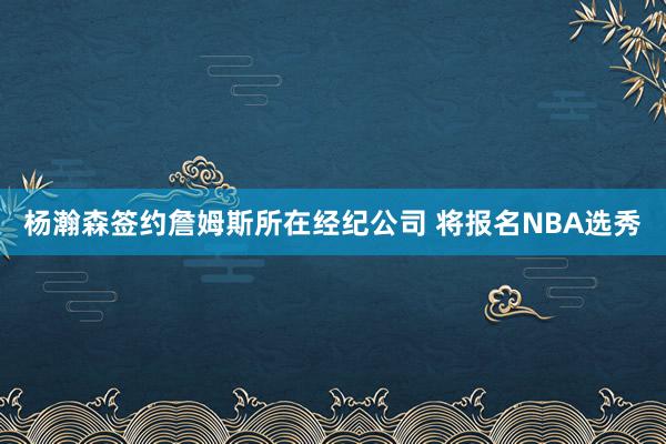 杨瀚森签约詹姆斯所在经纪公司 将报名NBA选秀