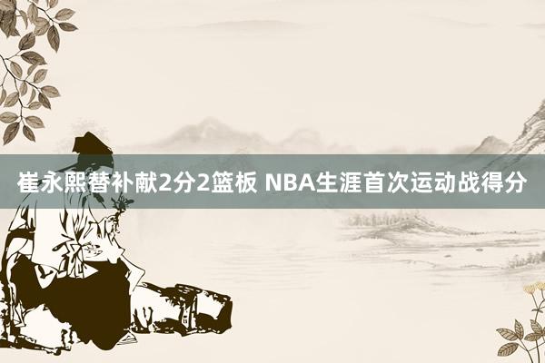 崔永熙替补献2分2篮板 NBA生涯首次运动战得分