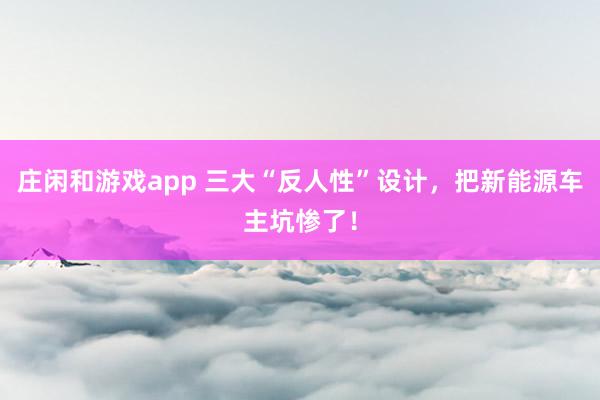 庄闲和游戏app 三大“反人性”设计，把新能源车主坑惨了！