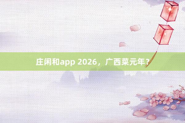 庄闲和app 2026，广西菜元年？