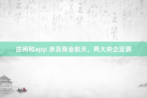 庄闲和app 涉及商业航天，两大央企定调