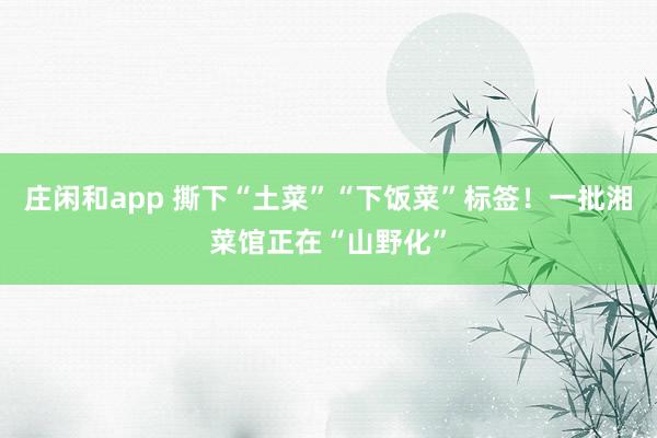 庄闲和app 撕下“土菜”“下饭菜”标签！一批湘菜馆正在“山野化”