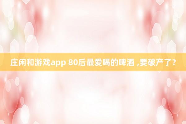 庄闲和游戏app 80后最爱喝的啤酒 ,要破产了？