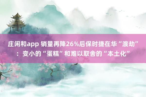庄闲和app 销量再降26%后保时捷在华“渡劫”：变小的“蛋糕”和难以取舍的“本土化”