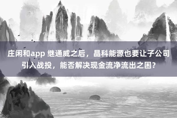 庄闲和app 继通威之后，晶科能源也要让子公司引入战投，能否解决现金流净流出之困？