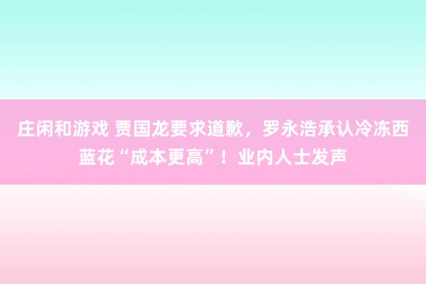庄闲和游戏 贾国龙要求道歉，罗永浩承认冷冻西蓝花“成本更高”！业内人士发声