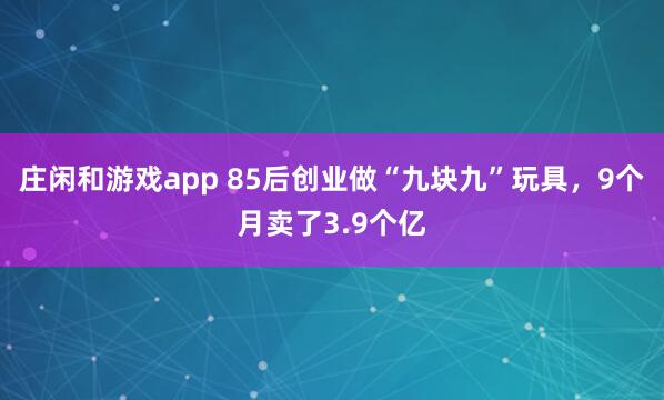 庄闲和游戏app 85后创业做“九块九”玩具，9个月卖了3.9个亿