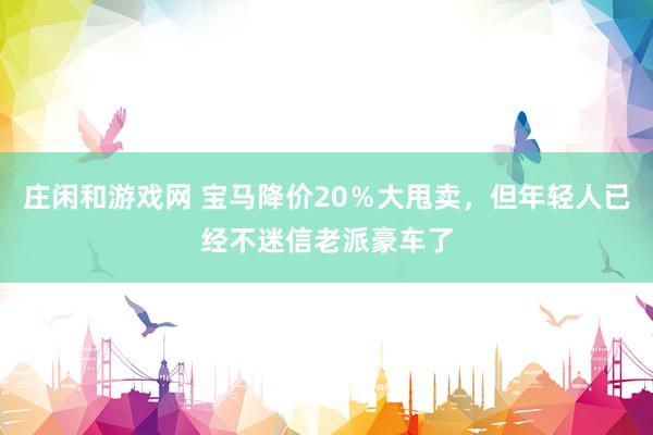 庄闲和游戏网 宝马降价20％大甩卖，但年轻人已经不迷信老派豪车了