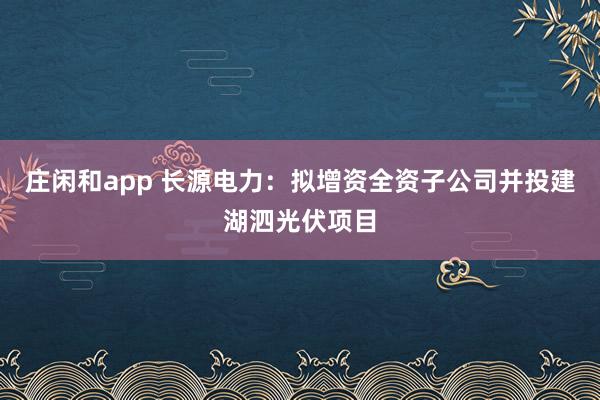 庄闲和app 长源电力：拟增资全资子公司并投建湖泗光伏项目
