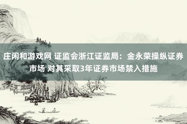 庄闲和游戏网 证监会浙江证监局：金永荣操纵证券市场 对其采取3年证券市场禁入措施