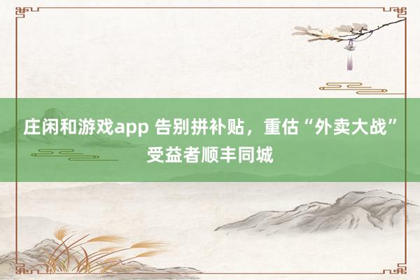 庄闲和游戏app 告别拼补贴，重估“外卖大战”受益者顺丰同城