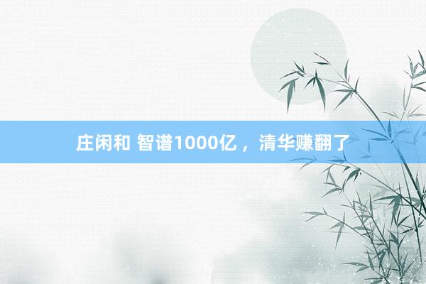 庄闲和 智谱1000亿 ,  清华赚翻了