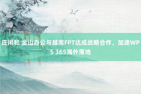 庄闲和 金山办公与越南FPT达成战略合作，加速WPS 365海外落地