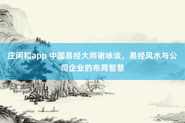 庄闲和app 中国易经大师谢咏谈,易经风水与公司企业的布局智慧