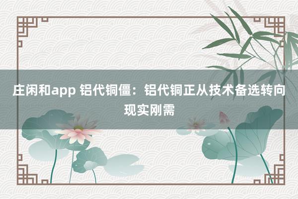 庄闲和app 铝代铜僵：铝代铜正从技术备选转向现实刚需
