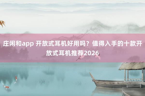 庄闲和app 开放式耳机好用吗?值得入手的十款开放式耳机推荐2026